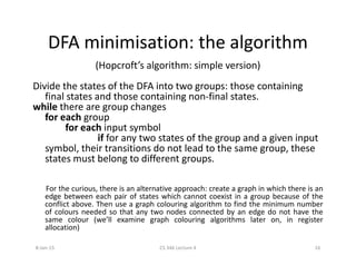 DFA minimisation: the algorithm
(Hopcroft’s algorithm: simple version)
Divide the states of the DFA into two groups: those containing
final states and those containing non-final states.
while there are group changes
for each group
for each input symbol
if for any two states of the group and a given inputif for any two states of the group and a given input
symbol, their transitions do not lead to the same group, these
states must belong to different groups.
For the curious, there is an alternative approach: create a graph in which there is an
edge between each pair of states which cannot coexist in a group because of the
conflict above. Then use a graph colouring algorithm to find the minimum number
of colours needed so that any two nodes connected by an edge do not have the
same colour (we’ll examine graph colouring algorithms later on, in register
allocation)
8-Jan-15 16CS 346 Lecture 4
 