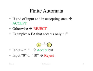• If end of input and in accepting state
ACCEPT
• Otherwise REJECT
• Example: A FA that accepts only “1”
Finite Automata
• Example: A FA that accepts only “1”
• Input = “1” Accept but
• Input “0” or “10” Reject
S0 S1
1
8-Jan-15 3CS 346 Lecture 4
 