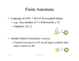 • Language of a FA ≡ Set of all accepted strings
– e.g.: Any number of 1’s followed by a ‘0’
– Alphabet: {0, 1}
0
1
Finite Automata
• Another kind of transition: e-moves
– Control can move to S1 on all input symbols that
takes control to S0
S0 S1
0
S0 S1
ɛ
8-Jan-15 4CS 346 Lecture 4
 