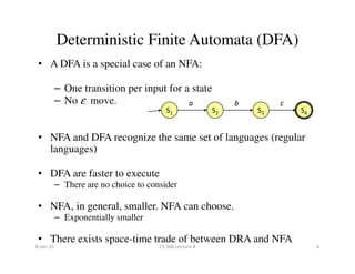 • A DFA is a special case of an NFA:
– One transition per input for a state
– No ε move.
• NFA and DFA recognize the same set of languages (regular
Deterministic Finite Automata (DFA)
S1 S2 S3 S4
a b c
• NFA and DFA recognize the same set of languages (regular
languages)
• DFA are faster to execute
– There are no choice to consider
• NFA, in general, smaller. NFA can choose.
– Exponentially smaller
• There exists space-time trade of between DRA and NFA
8-Jan-15 6CS 346 Lecture 4
 