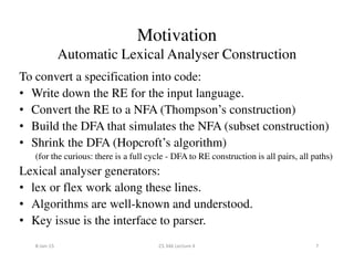 Motivation
Automatic Lexical Analyser Construction
To convert a specification into code:
• Write down the RE for the input language.
• Convert the RE to a NFA (Thompson’s construction)
• Build the DFA that simulates the NFA (subset construction)
• Shrink the DFA (Hopcroft’s algorithm)• Shrink the DFA (Hopcroft’s algorithm)
(for the curious: there is a full cycle - DFA to RE construction is all pairs, all paths)
Lexical analyser generators:
• lex or flex work along these lines.
• Algorithms are well-known and understood.
• Key issue is the interface to parser.
8-Jan-15 7CS 346 Lecture 4
 