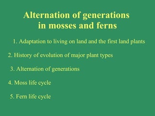 Alternation of generations  in mosses and ferns 1. Adaptation to living on land and the first land plants 2. History of evolution of major plant types  3. Alternation of generations 4. Moss life cycle 5. Fern life cycle 