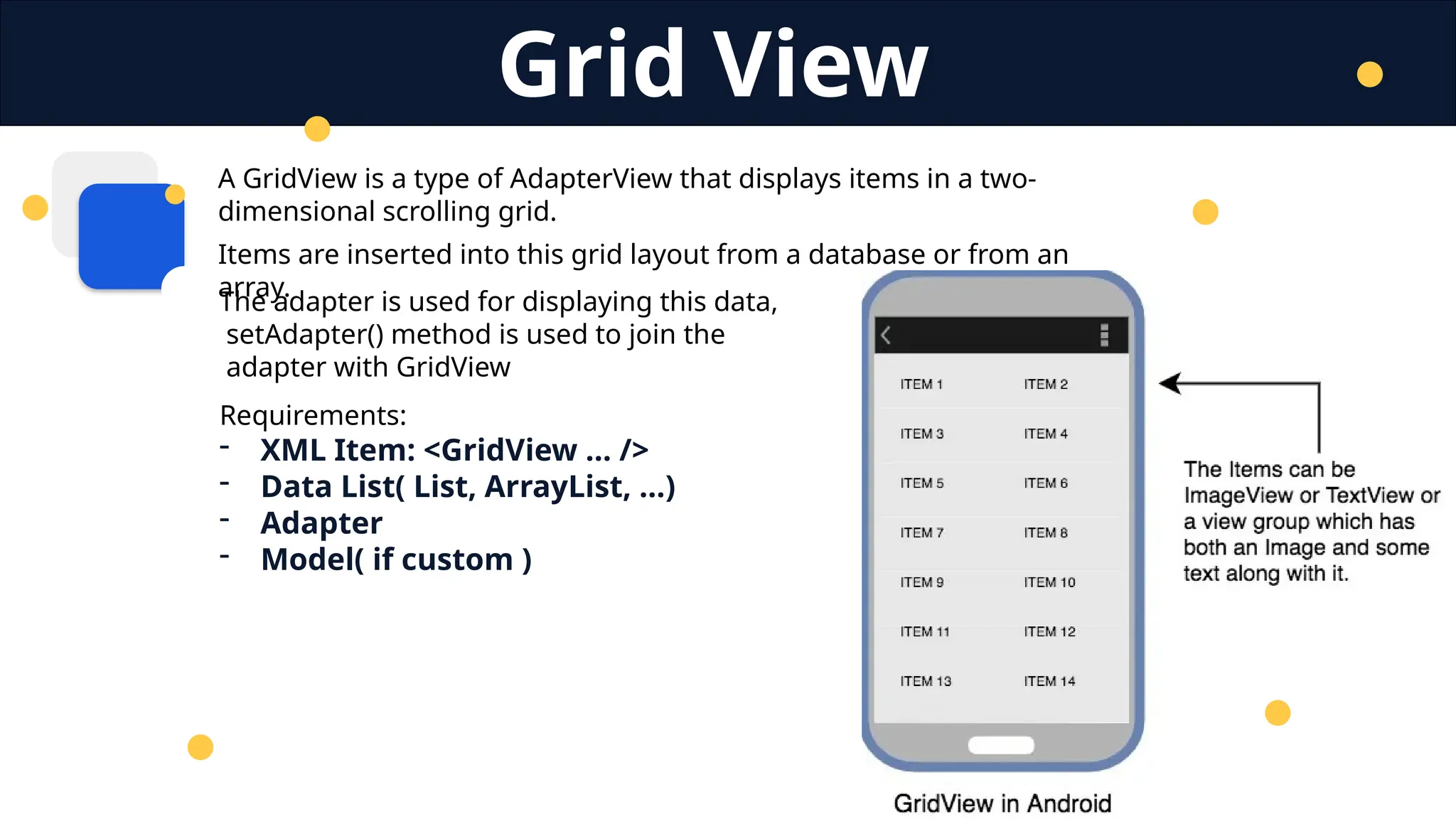 A GridView is a type of AdapterView that displays items in a two-
dimensional scrolling grid.
Items are inserted into this grid layout from a database or from an
array.
Grid View
Requirements:
- XML Item: <GridView … />
- Data List( List, ArrayList, …)
- Adapter
- Model( if custom )
The adapter is used for displaying this data,
setAdapter() method is used to join the
adapter with GridView
 