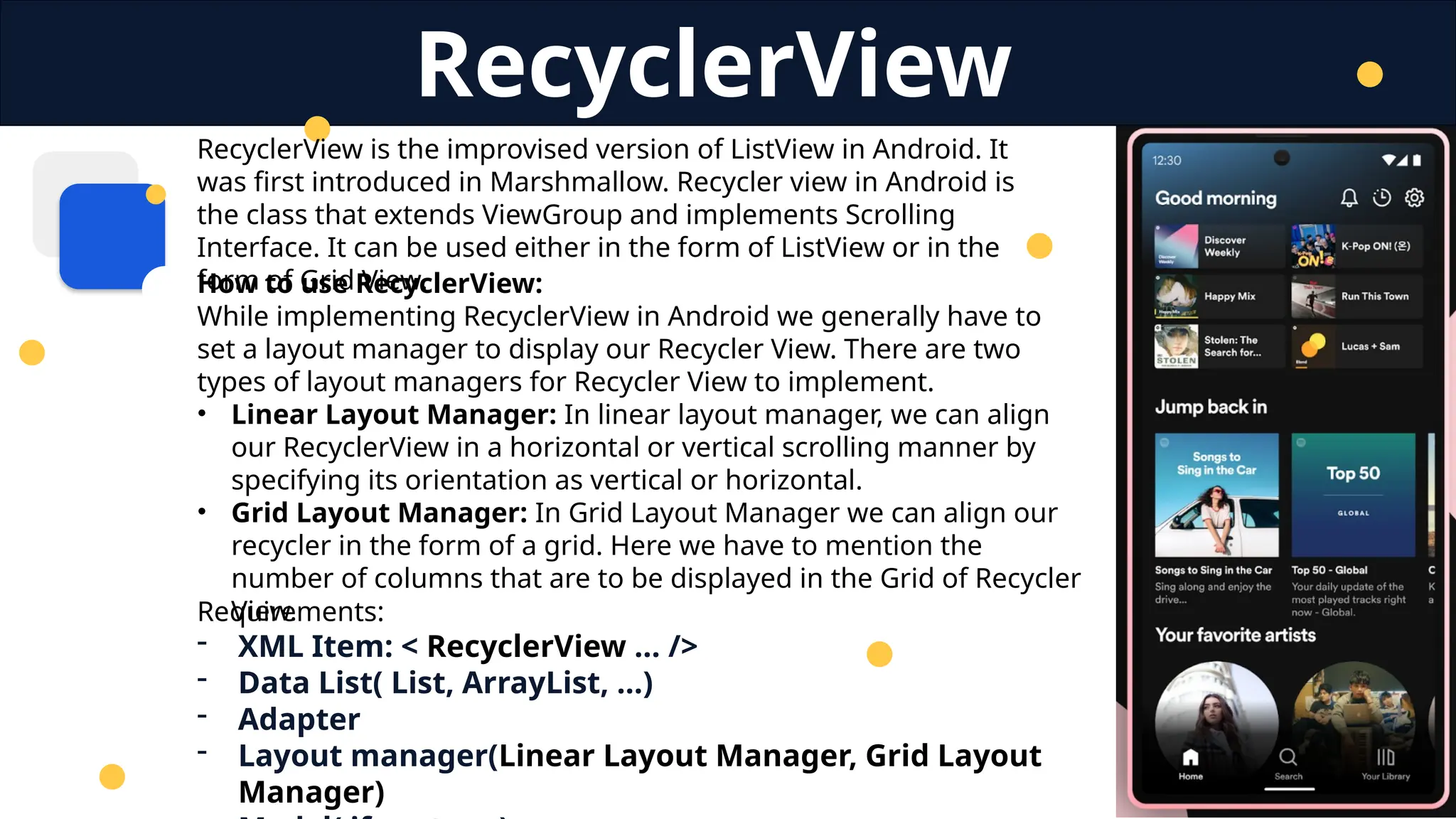 RecyclerView is the improvised version of ListView in Android. It
was first introduced in Marshmallow. Recycler view in Android is
the class that extends ViewGroup and implements Scrolling
Interface. It can be used either in the form of ListView or in the
form of Grid View.
RecyclerView
Requirements:
- XML Item: < RecyclerView … />
- Data List( List, ArrayList, …)
- Adapter
- Layout manager(Linear Layout Manager, Grid Layout
Manager)
How to use RecyclerView:
While implementing RecyclerView in Android we generally have to
set a layout manager to display our Recycler View. There are two
types of layout managers for Recycler View to implement.
• Linear Layout Manager: In linear layout manager, we can align
our RecyclerView in a horizontal or vertical scrolling manner by
specifying its orientation as vertical or horizontal.
• Grid Layout Manager: In Grid Layout Manager we can align our
recycler in the form of a grid. Here we have to mention the
number of columns that are to be displayed in the Grid of Recycler
View.
 