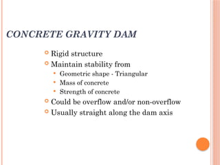 CONCRETE GRAVITY DAM
 Rigid structure
 Maintain stability from
 Geometric shape - Triangular
 Mass of concrete
 Strength of concrete
 Could be overflow and/or non-overflow
 Usually straight along the dam axis
 