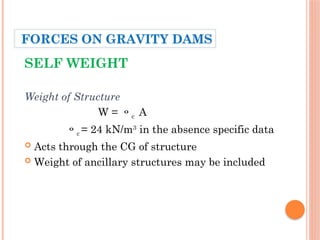 SELF WEIGHT
Weight of Structure
W = c A
c = 24 kN/m3
in the absence specific data
 Acts through the CG of structure
 Weight of ancillary structures may be included
FORCES ON GRAVITY DAMS
 