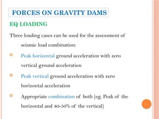 EQ LOADING
Three loading cases can be used for the assessment of
seismic load combination:
 Peak horizontal ground acceleration with zero
vertical ground acceleration
 Peak vertical ground acceleration with zero
horizontal acceleration
 Appropriate combination of both (eg. Peak of the
horizontal and 40-50% of the vertical)
FORCES ON GRAVITY DAMS
 