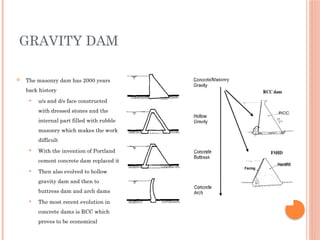 GRAVITY DAM
 The masonry dam has 2000 years
back history
 u/s and d/s face constructed
with dressed stones and the
internal part filled with rubble
masonry which makes the work
difficult
 With the invention of Portland
cement concrete dam replaced it
 Then also evolved to hollow
gravity dam and then to
buttress dam and arch dams
 The most recent evolution in
concrete dams is RCC which
proves to be economical
 