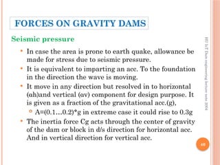 40
 In case the area is prone to earth quake, allowance be
made for stress due to seismic pressure.
 It is equivalent to imparting an acc. To the foundation
in the direction the wave is moving.
 It move in any direction but resolved in to horizontal
(αh)and vertical (αv) component for design purpose. It
is given as a fraction of the gravitational acc.(g),
 Α=(0.1…0.2)*g in extreme case it could rise to 0.3g
 The inertia force Cg acts through the center of gravity
of the dam or block in d/s direction for horizontal acc.
And in vertical direction for vertical acc.
HU
IoT
Dam
engineering
lecture
note
2004
Seismic pressure
FORCES ON GRAVITY DAMS
 
