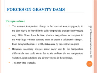 47
HU
IoT
Dam
engineering
lecture
note
200
4
Temperature
 The seasonal temperature change in the reservoir can propagate in to
the dam body 5 to 6m while the daily temperature change can propagate
only 20 to 30 cm from the face, which is insignificant as compared to
the very huge volume concrete mass to create a volumetric change .
Even though it happens it will be taken care by the contraction joint.
 However, secondary stresses could occur due to the temperature
differentials that could occur due to the ambient air and temperature
variation, solar radiations and air movements in the openings.
 This may lead to cracks.
FORCES ON GRAVITY DAMS
 