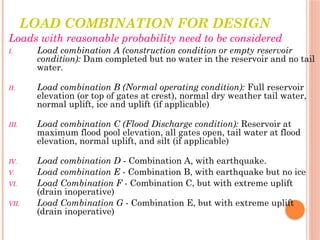 LOAD COMBINATION FOR DESIGN
Loads with reasonable probability need to be considered
I. Load combination A (construction condition or empty reservoir
condition): Dam completed but no water in the reservoir and no tail
water.
II. Load combination B (Normal operating condition): Full reservoir
elevation (or top of gates at crest), normal dry weather tail water,
normal uplift, ice and uplift (if applicable)
III. Load combination C (Flood Discharge condition): Reservoir at
maximum flood pool elevation, all gates open, tail water at flood
elevation, normal uplift, and silt (if applicable)
IV. Load combination D - Combination A, with earthquake.
V. Load combination E - Combination B, with earthquake but no ice
VI. Load Combination F - Combination C, but with extreme uplift
(drain inoperative)
VII. Load Combination G - Combination E, but with extreme uplift
(drain inoperative)
 