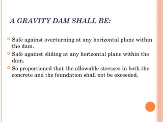 A GRAVITY DAM SHALL BE:
 Safe against overturning at any horizontal plane within
the dam.
 Safe against sliding at any horizontal plane within the
dam.
 So proportioned that the allowable stresses in both the
concrete and the foundation shall not be exceeded.
 