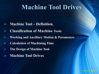 Machine Tool Drives
15/12/2022
 Machine Tool – Definition,
 Classification of Machine Tools
 Working and Auxiliary Motion & Parameters
 Calculation of Machining Time
 The Design of Machine Tool
 Machine Tool Drives
 