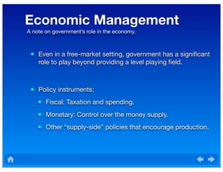 Economic Management
• Even in a free-market setting, government has a signiﬁcant
role to play beyond providing a level playing ﬁeld.
• Policy instruments:
• Fiscal: Taxation and spending.
• Monetary: Control over the money supply.
• Other “supply-side” policies that encourage production.
A note on government’s role in the economy.
 