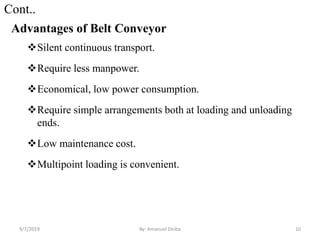 Cont..
Advantages of Belt Conveyor
Silent continuous transport.
Require less manpower.
Economical, low power consumption.
Require simple arrangements both at loading and unloading
ends.
Low maintenance cost.
Multipoint loading is convenient.
9/7/2019 10By: Amanuel Diriba
 