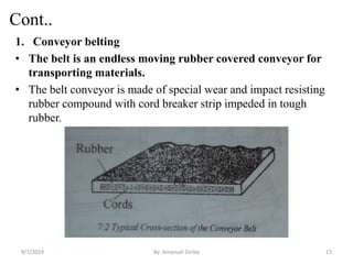 Cont..
1. Conveyor belting
• The belt is an endless moving rubber covered conveyor for
transporting materials.
• The belt conveyor is made of special wear and impact resisting
rubber compound with cord breaker strip impeded in tough
rubber.
9/7/2019 13By: Amanuel Diriba
 