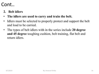 Cont..
2. Belt idlers
• The idlers are used to carry and train the belt.
• Idlers must be selected to properly protect and support the belt
and load to be carried.
• The types of belt idlers with in the series include 20 degree
and 45 degree toughing cushion, belt training, flat belt and
return idlers.
9/7/2019 14By: Amanuel Diriba
 