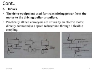 Cont..
3. Drives
• The drive equipment used for transmitting power from the
motor to the driving pulley or pulleys.
• Practically all belt conveyors are driven by an electric motor
directly connected to a speed reducer unit through a flexible
coupling.
9/7/2019 16By: Amanuel Diriba
 