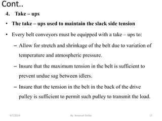 Cont..
4. Take – ups
• The take – ups used to maintain the slack side tension
• Every belt conveyors must be equipped with a take – ups to:
– Allow for stretch and shrinkage of the belt due to variation of
temperature and atmospheric pressure.
– Insure that the maximum tension in the belt is sufficient to
prevent undue sag between idlers.
– Insure that the tension in the belt in the back of the drive
pulley is sufficient to permit such pulley to transmit the load.
9/7/2019 17By: Amanuel Diriba
 