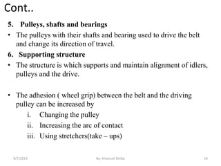 Cont..
5. Pulleys, shafts and bearings
• The pulleys with their shafts and bearing used to drive the belt
and change its direction of travel.
6. Supporting structure
• The structure is which supports and maintain alignment of idlers,
pulleys and the drive.
• The adhesion ( wheel grip) between the belt and the driving
pulley can be increased by
i. Changing the pulley
ii. Increasing the arc of contact
iii. Using stretchers(take – ups)
9/7/2019 19By: Amanuel Diriba
 