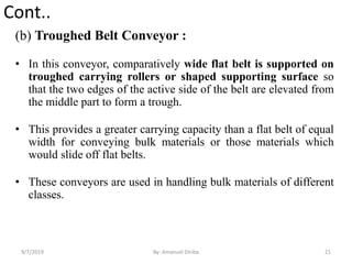 Cont..
(b) Troughed Belt Conveyor :
• In this conveyor, comparatively wide flat belt is supported on
troughed carrying rollers or shaped supporting surface so
that the two edges of the active side of the belt are elevated from
the middle part to form a trough.
• This provides a greater carrying capacity than a flat belt of equal
width for conveying bulk materials or those materials which
would slide off flat belts.
• These conveyors are used in handling bulk materials of different
classes.
9/7/2019 21By: Amanuel Diriba
 