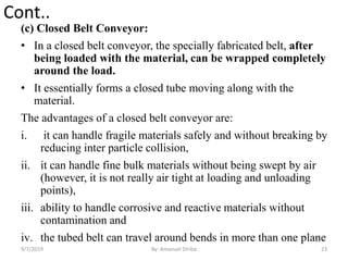 Cont..
(c) Closed Belt Conveyor:
• In a closed belt conveyor, the specially fabricated belt, after
being loaded with the material, can be wrapped completely
around the load.
• It essentially forms a closed tube moving along with the
material.
The advantages of a closed belt conveyor are:
i. it can handle fragile materials safely and without breaking by
reducing inter particle collision,
ii. it can handle fine bulk materials without being swept by air
(however, it is not really air tight at loading and unloading
points),
iii. ability to handle corrosive and reactive materials without
contamination and
iv. the tubed belt can travel around bends in more than one plane
9/7/2019 23By: Amanuel Diriba
 
