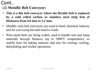 Cont..
(d) Metallic Belt Conveyor:
• This is a flat belt conveyor where the flexible belt is replaced
by a cold rolled carbon or stainless steel strip belt of
thickness from 0.6 mm to 1.2 mm.
• Metallic strip belt conveyors are used in food, chemical industry
and for conveying hot and reactive loads.
• Wire-mesh belts are being widely used to handle unit and lump
materials through furnaces (up to 1000°C temperature), as
mobile base for baking industry and also for wetting, cooling,
dehydrating and similar operations.
9/7/2019 25By: Amanuel Diriba
 