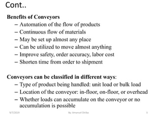 Cont..
Benefits of Conveyors
– Automation of the flow of products
– Continuous flow of materials
– May be set up almost any place
– Can be utilized to move almost anything
– Improve safety, order accuracy, labor cost
– Shorten time from order to shipment
Conveyors can be classified in different ways:
– Type of product being handled: unit load or bulk load
– Location of the conveyor: in-floor, on-floor, or overhead
– Whether loads can accumulate on the conveyor or no
accumulation is possible
9/7/2019 3By: Amanuel Diriba
 