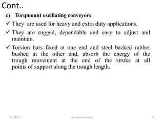 Cont..
c) Torqmount oscillating conveyors
 They are used for heavy and extra duty applications.
 They are rugged, dependable and easy to adjust and
maintain.
 Torsion bars fixed at one end and steel backed rubber
bushed at the other end, absorb the energy of the
trough movement at the end of the stroke at all
points of support along the trough length.
9/7/2019 35By: Amanuel Diriba
 