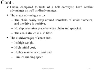 Cont..
 Chain, compared to belts of a belt conveyor, have certain
advantages as well as disadvantages.
 The major advantages are:-
– The chain easily wrap around sprockets of small diameter,
and the drive is positive.
– No slippage takes place between chain and sprocket.
– The chain stretch is also little.
 The disadvantages of chain are:-
– Its high weight,
– High initial cost,
– Higher maintenance cost and
– Limited running speed
9/7/2019 40By: Amanuel Diriba
 