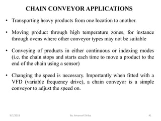CHAIN CONVEYOR APPLICATIONS
• Transporting heavy products from one location to another.
• Moving product through high temperature zones, for instance
through ovens where other conveyor types may not be suitable
• Conveying of products in either continuous or indexing modes
(i.e. the chain stops and starts each time to move a product to the
end of the chain using a sensor)
• Changing the speed is necessary. Importantly when fitted with a
VFD (variable frequency drive), a chain conveyor is a simple
conveyor to adjust the speed on.
9/7/2019 41By: Amanuel Diriba
 