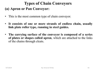 Types of Chain Conveyors
9/7/2019 42
(a) Apron or Pan Conveyor:
• This is the most common type of chain conveyor.
• It consists of one or more strands of endless chain, usually
link plate roller type, running in steel guides.
• The carrying surface of the conveyor is composed of a series
of plates or shapes called apron, which are attached to the links
of the chains through cleats.
By: Amanuel Diriba
 