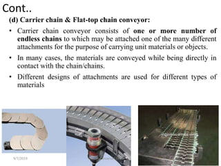 Cont..
(d) Carrier chain & Flat-top chain conveyor:
• Carrier chain conveyor consists of one or more number of
endless chains to which may be attached one of the many different
attachments for the purpose of carrying unit materials or objects.
• In many cases, the materials are conveyed while being directly in
contact with the chain/chains.
• Different designs of attachments are used for different types of
materials
9/7/2019 46By: Amanuel Diriba
 