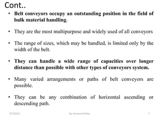 Cont..
• Belt conveyors occupy an outstanding position in the field of
bulk material handling.
• They are the most multipurpose and widely used of all conveyors
• The range of sizes, which may be handled, is limited only by the
width of the belt.
• They can handle a wide range of capacities over longer
distance than possible with other types of conveyors system.
• Many varied arrangements or paths of belt conveyors are
possible.
• They can be any combination of horizontal ascending or
descending path.
9/7/2019 7By: Amanuel Diriba
 