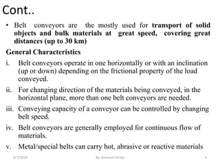 Cont..
• Belt conveyors are the mostly used for transport of solid
objects and bulk materials at great speed, covering great
distances (up to 30 km)
General Characteristics
i. Belt conveyors operate in one horizontally or with an inclination
(up or down) depending on the frictional property of the load
conveyed.
ii. For changing direction of the materials being conveyed, in the
horizontal plane, more than one belt conveyors are needed.
iii. Conveying capacity of a conveyor can be controlled by changing
belt speed.
iv. Belt conveyors are generally employed for continuous flow of
materials.
v. Metal/special belts can carry hot, abrasive or reactive materials
9/7/2019 9By: Amanuel Diriba
 