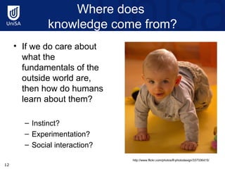 Where does  knowledge come from? If we do care about what the fundamentals of the outside world are, then how do humans learn about them? Instinct? Experimentation? Social interaction? http://www.flickr.com/photos/lf-photodesign/337336415/ 