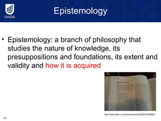 Epistemology Epistemology: a branch of philosophy that studies the nature of knowledge, its presuppositions and foundations, its extent and validity and  how it is acquired http://www.flickr.com/photos/sketch22/2933169920/ 