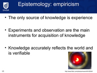 Epistemology: empiricism The only source of knowledge is experience Experiments and observation are the main instruments for acquisition of knowledge Knowledge accurately reflects the world and is verifiable http://www.flickr.com/photos/mosmi/49145544/ 