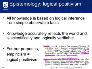 Epistemology: logical positivism   All knowledge is based on logical inference from simple observable facts Knowledge accurately reflects the world and is scientifically and logically verifiable  For our purposes,  empiricism =  logical positivism http://www.flickr.com/photos/666_is_money/3135898114/ 