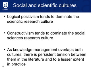 Social and scientific cultures  Logical positivism tends to dominate the scientific research culture Constructivism tends to dominate the social sciences research culture As knowledge management overlaps both cultures, there is persistent tension between them in the literature and to a lesser extent in practice 