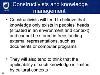 Constructivists and knowledge management  Constructivists will tend to believe that knowledge only exists in peoples’ heads (situated in an environment and context)  and cannot be stored in freestanding external representations, such as documents or computer programs They will also tend to think that the applicability of such knowledge is limited by cultural contexts  