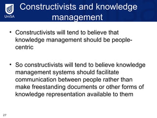 Constructivists and knowledge management  Constructivists will tend to believe that knowledge management should be people-centric  So constructivists will tend to believe knowledge management systems should facilitate communication between people rather than make freestanding documents or other forms of knowledge representation available to them 