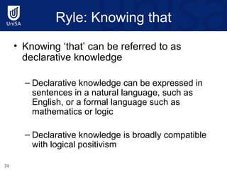 Ryle : Knowing that Knowing ‘that’ can be referred to as declarative knowledge  Declarative knowledge can be expressed in sentences in a natural language, such as English, or a formal language such as mathematics or logic Declarative knowledge is broadly compatible with logical positivism 