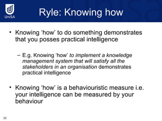 Ryle : Knowing how Knowing ‘how’ to do something demonstrates that you posses practical intelligence E.g. Knowing ‘how’  to implement a knowledge management system that will satisfy all the stakeholders in an organisation  demonstrates practical intelligence Knowing ‘how’ is a behaviouristic measure i.e. your intelligence can be measured by your behaviour 