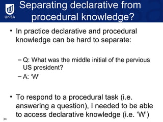 Separating  declarative from   procedural knowledge? In practice declarative and procedural knowledge can be hard to separate: Q: What was the middle initial of the pervious US president? A: ‘W’ To respond to a procedural task (i.e. answering a question), I needed to be able to access declarative knowledge (i.e. ‘W’) 