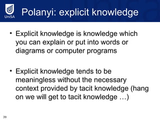 Polanyi : explicit knowledge Explicit knowledge is knowledge which you can explain or put into words or diagrams or computer programs Explicit knowledge tends to be meaningless without the necessary context provided by tacit knowledge (hang on we will get to tacit knowledge …) 