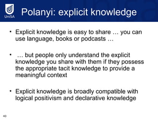 Polanyi : explicit knowledge Explicit knowledge is easy to share … you can use language, books or podcasts … …  but people only understand the explicit knowledge you share with them if they possess the appropriate tacit knowledge to provide a meaningful context Explicit knowledge is broadly compatible with logical positivism and declarative knowledge 