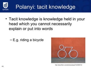Polanyi : tacit knowledge Tacit knowledge is knowledge held in your head which you cannot necessarily explain or put into words E.g. riding a bicycle http://www.flickr.com/photos/oybay/2122394412/ 