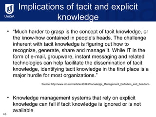 Implications of tacit and explicit knowledge “ Much harder to grasp is the concept of tacit knowledge, or the know-how contained in people's heads. The challenge inherent with tacit knowledge is figuring out how to recognize, generate, share and manage it. While IT in the form of e-mail, groupware, instant messaging and related technologies can help facilitate the dissemination of tacit knowledge, identifying tacit knowledge in the first place is a major hurdle for most organizations.” Source: http://www.cio.com/article/40343/Knowledge_Management_Definition_and_Solutions  Knowledge management systems that rely on explicit knowledge can fail if tacit knowledge is ignored or is not available 
