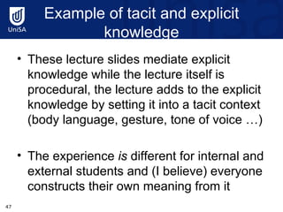 Example of tacit and explicit knowledge These lecture slides mediate explicit knowledge while the lecture itself is procedural, the lecture adds to the explicit knowledge by setting it into a tacit context (body language, gesture, tone of voice …) The experience  is  different for internal and external students and (I believe) everyone constructs their own meaning from it 